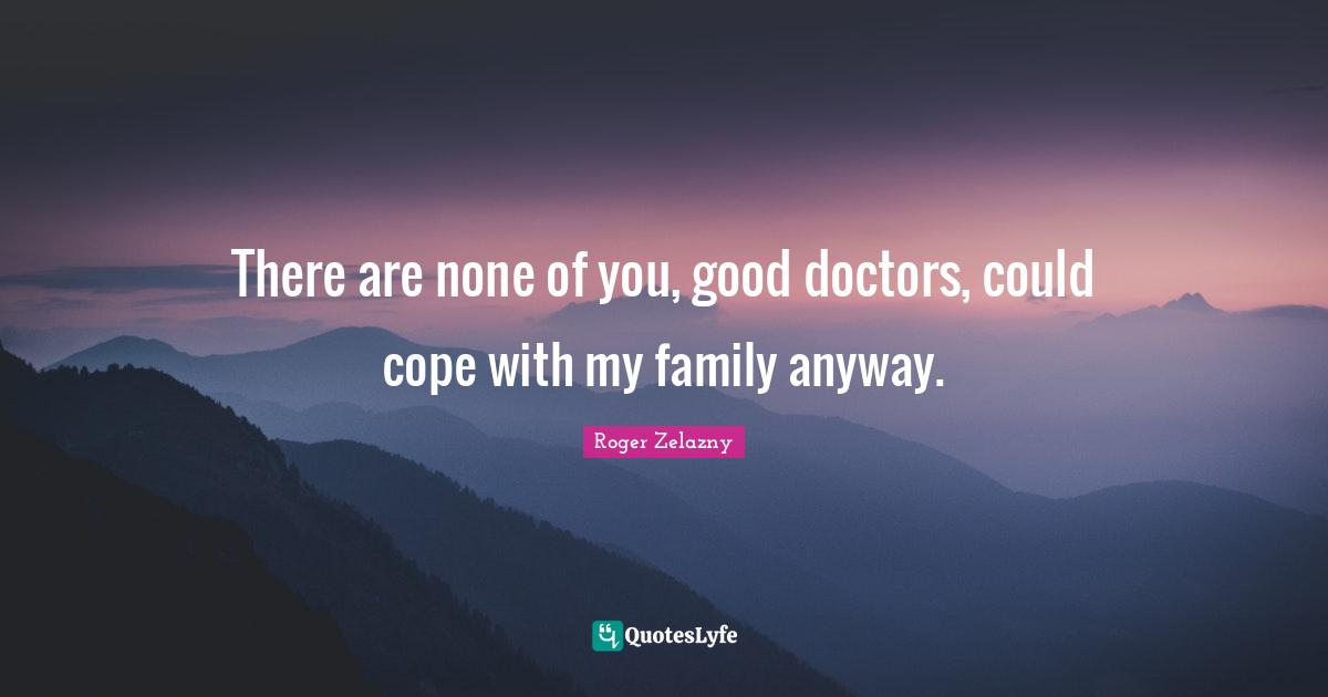 There are none of you, good doctors, could cope with my family anyway.