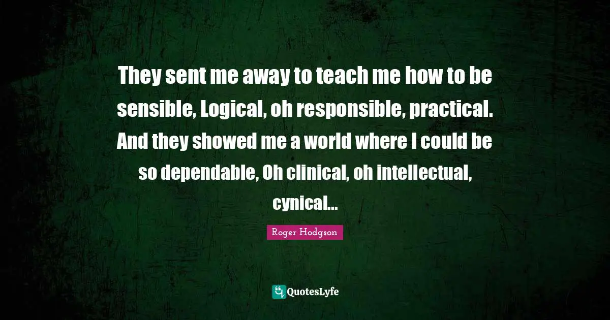 They sent me away to teach me how to be sensible, Logical, oh responsible, practical. And they showed me a world where I could be so dependable, Oh clinical, oh intellectual, cynical...