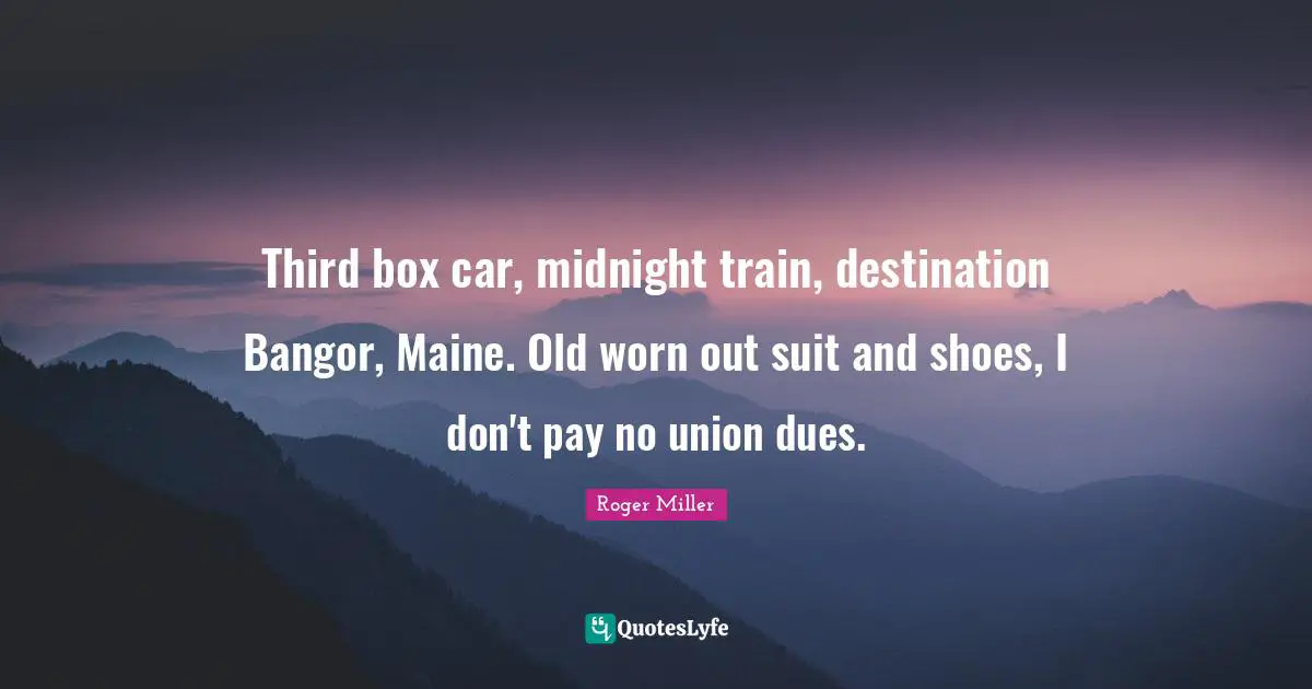Roger Miller Quotes: "Third box car, midnight train, destination Bangor, Maine. Old worn out suit and shoes, I don't pay no union dues."