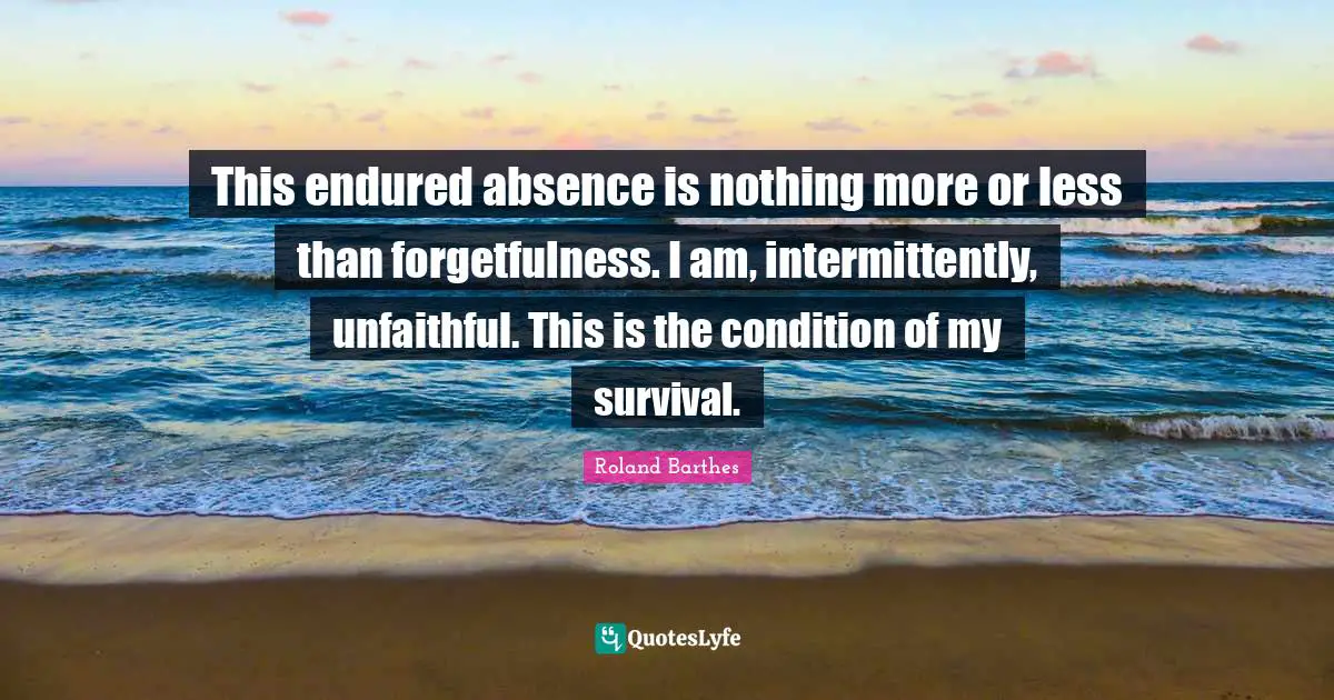 This endured absence is nothing more or less than forgetfulness. I am, intermittently, unfaithful. This is the condition of my survival.