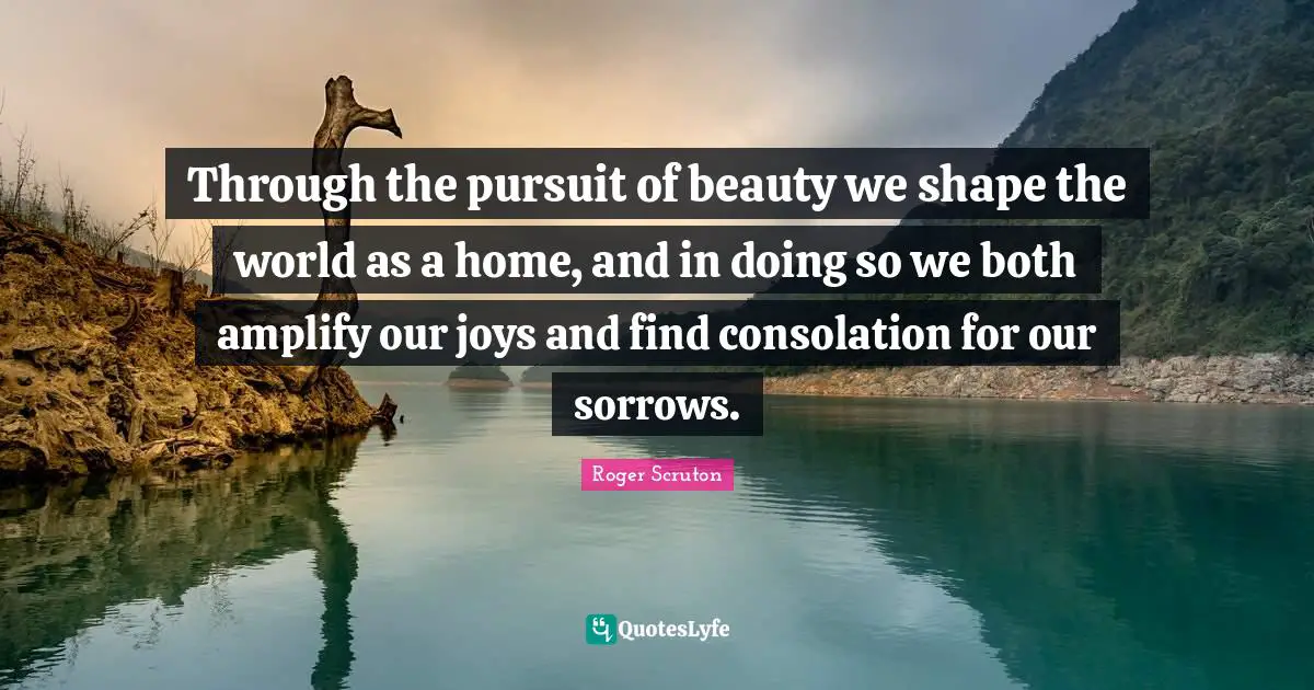 Roger Scruton Quotes: "Through the pursuit of beauty we shape the world as a home, and in doing so we both amplify our joys and find consolation for our sorrows."