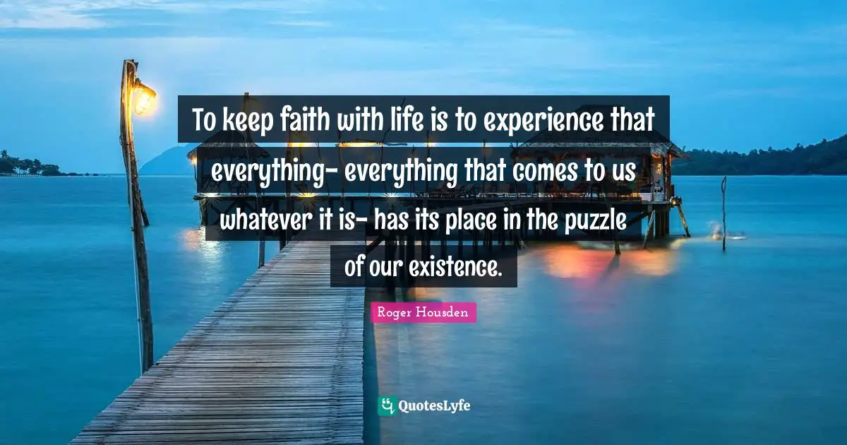 To keep faith with life is to experience that everything- everything that comes to us whatever it is- has its place in the puzzle of our existence.