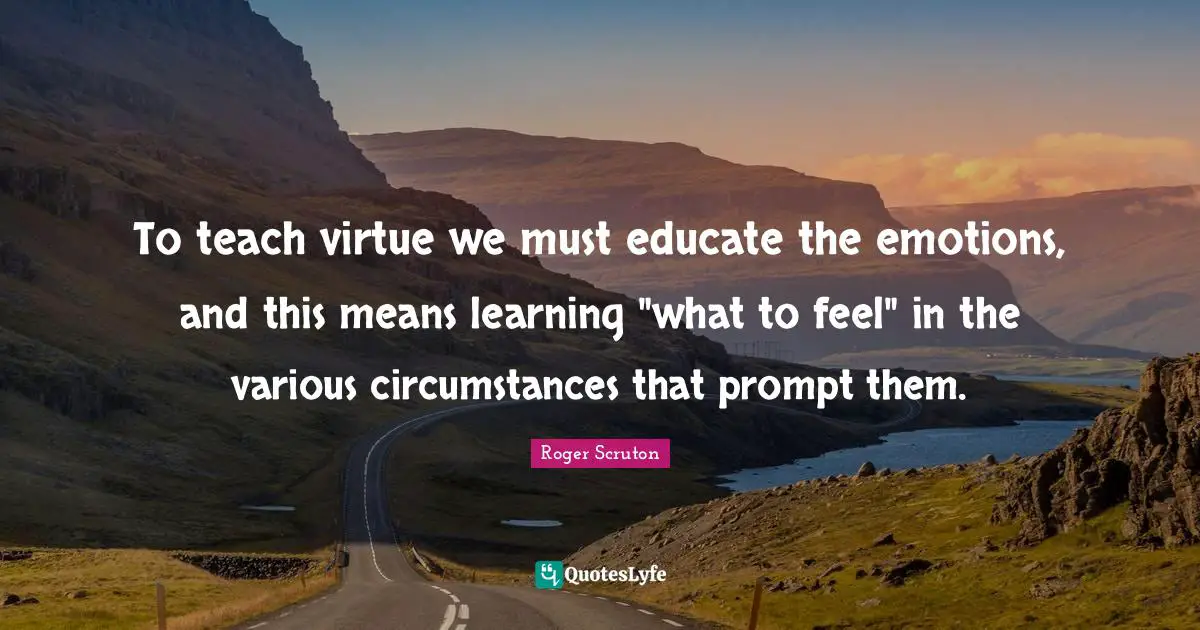 Various Quotes: "To teach virtue we must educate the emotions, and this means learning "what to feel" in the various circumstances that prompt them."