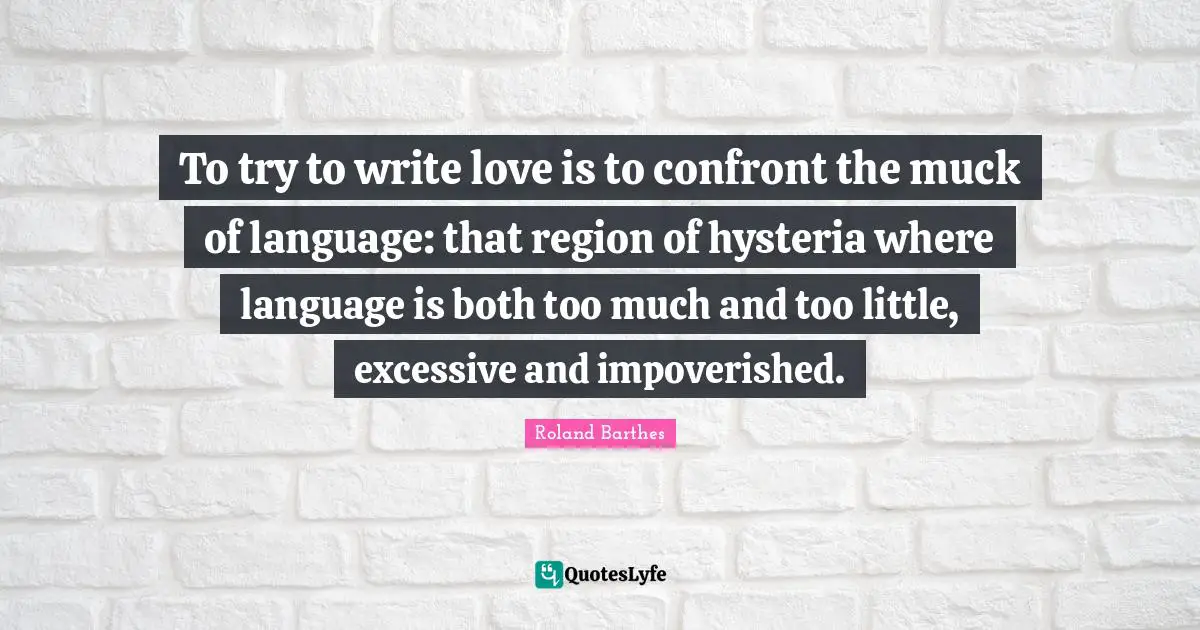 To try to write love is to confront the muck of language: that region of hysteria where language is both too much and too little, excessive and impoverished.