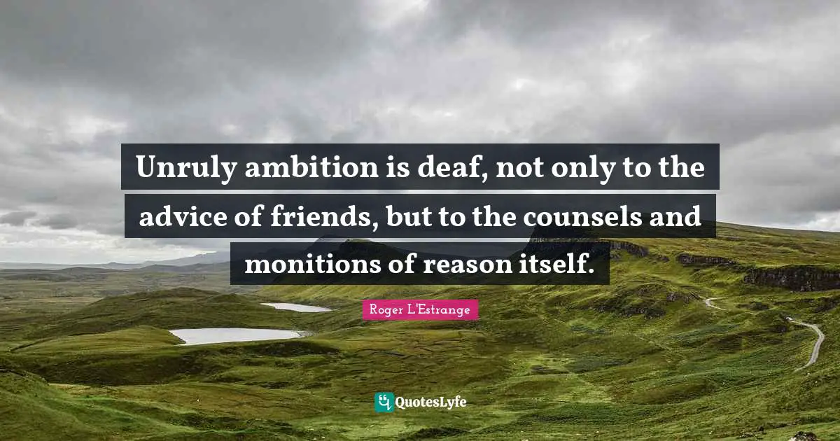 Unruly ambition is deaf, not only to the advice of friends, but to the counsels and monitions of reason itself.