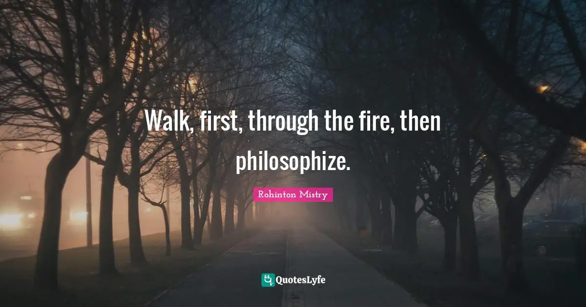 Rohinton Mistry Quotes: "Walk, first, through the fire, then philosophize."