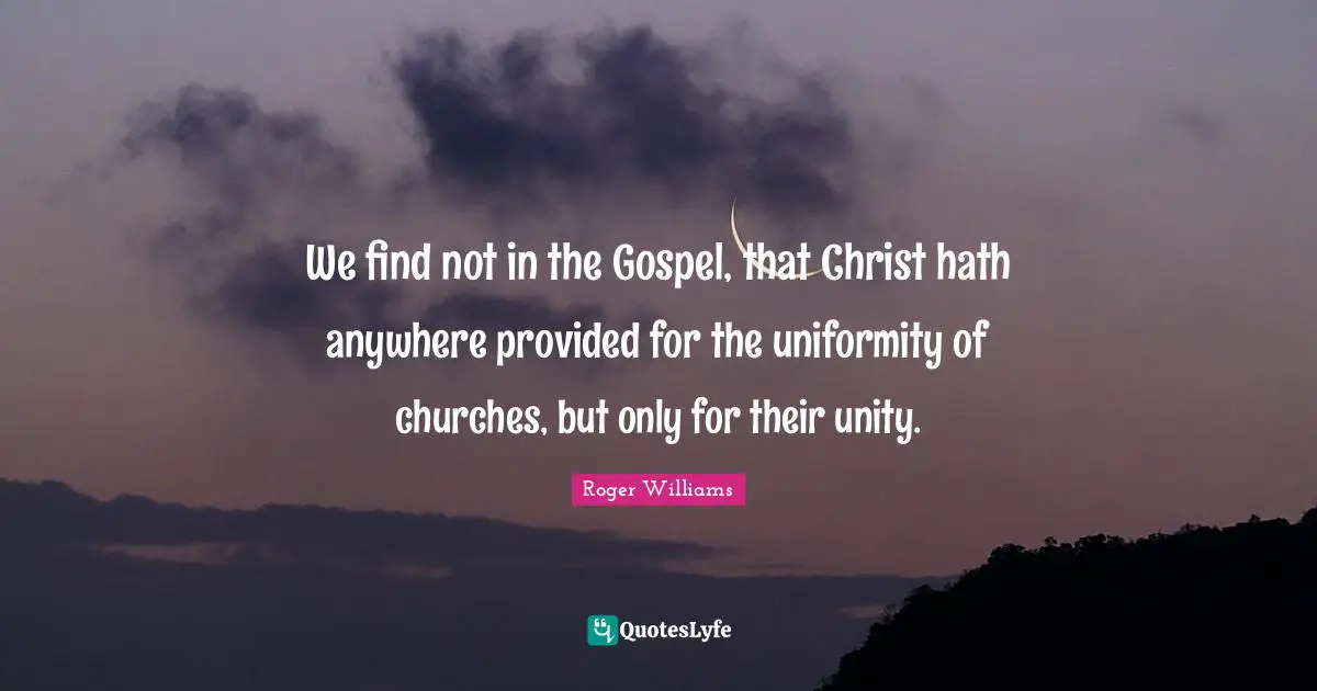 Roger Williams Quotes: "We find not in the Gospel, that Christ hath anywhere provided for the uniformity of churches, but only for their unity."