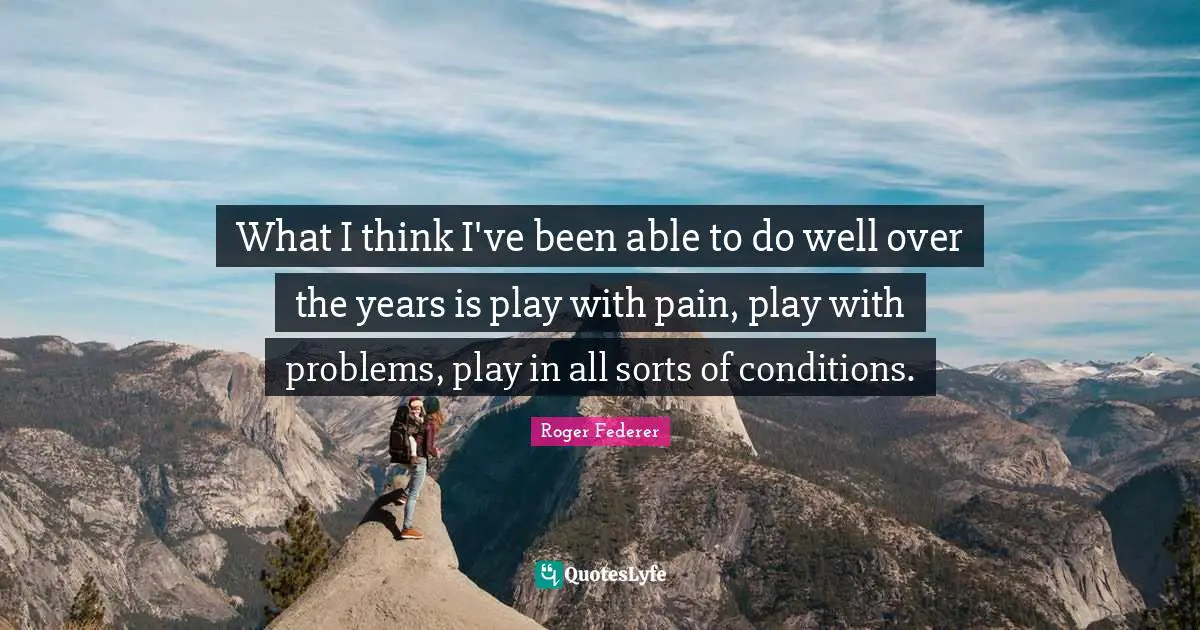 What I think I've been able to do well over the years is play with pain, play with problems, play in all sorts of conditions.