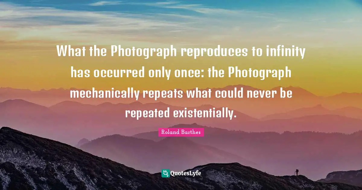 What the Photograph reproduces to infinity has occurred only once: the Photograph mechanically repeats what could never be repeated existentially.