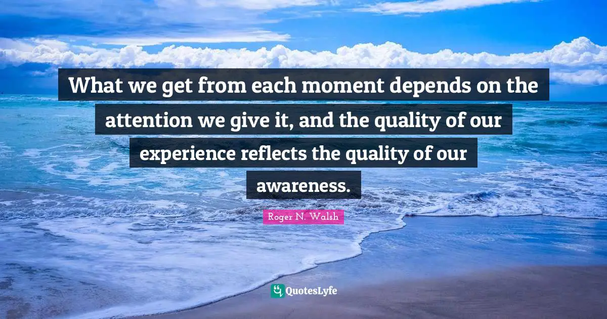 What we get from each moment depends on the attention we give it, and the quality of our experience reflects the quality of our awareness.