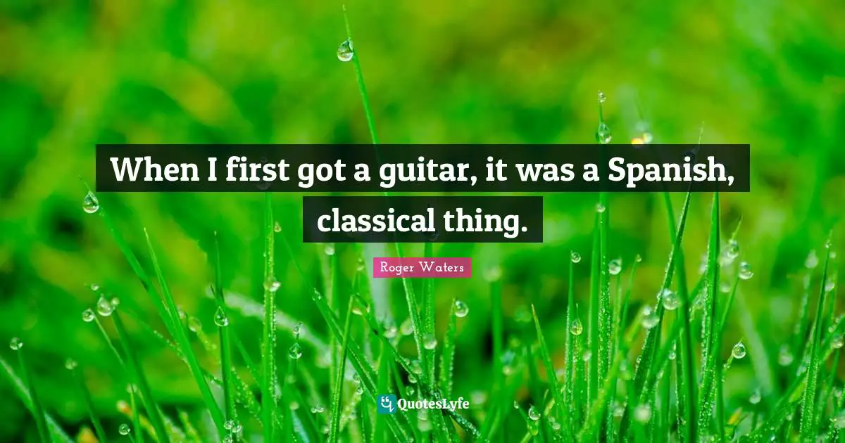 When I first got a guitar, it was a Spanish, classical thing.