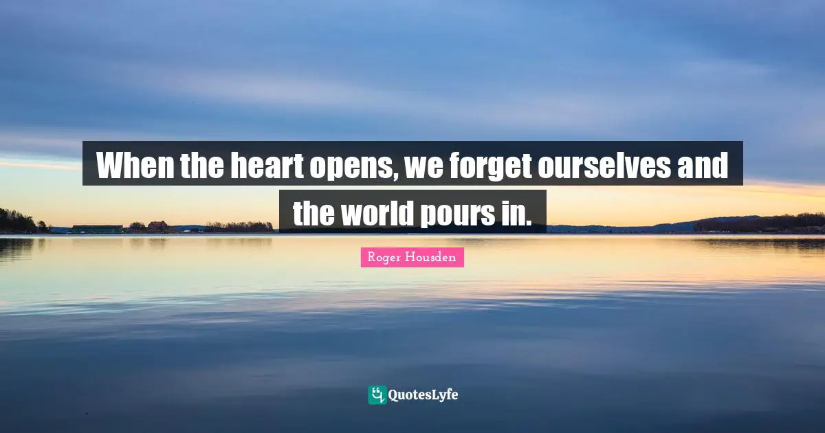 When the heart opens, we forget ourselves and the world pours in.