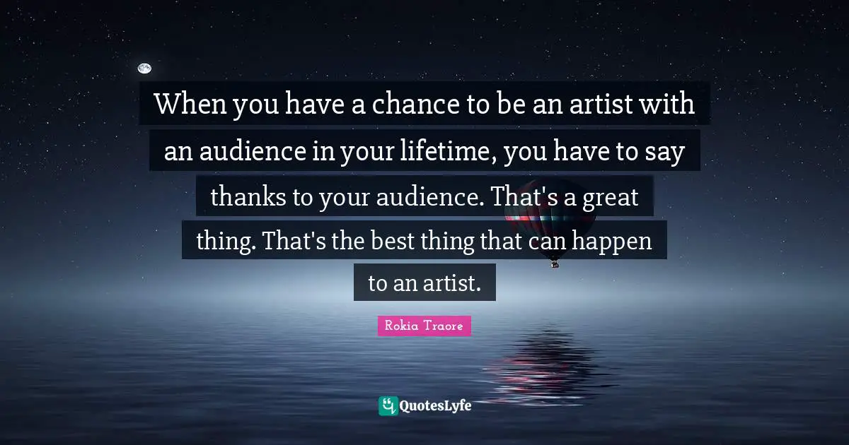When you have a chance to be an artist with an audience in your lifetime, you have to say thanks to your audience. That's a great thing. That's the best thing that can happen to an artist.