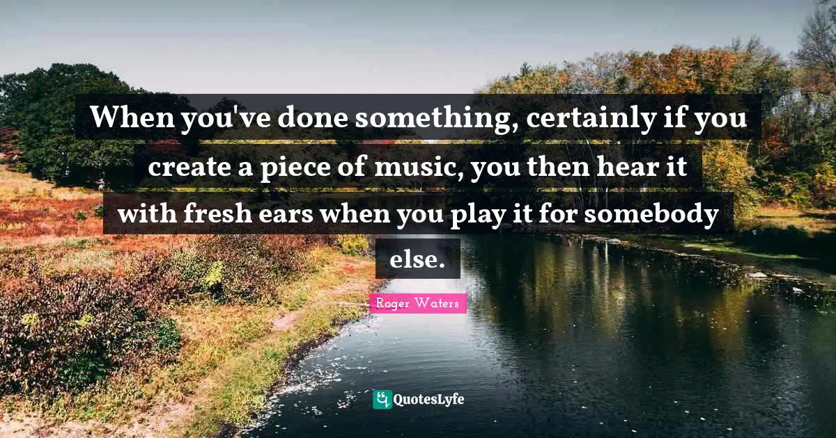 When you've done something, certainly if you create a piece of music, you then hear it with fresh ears when you play it for somebody else.