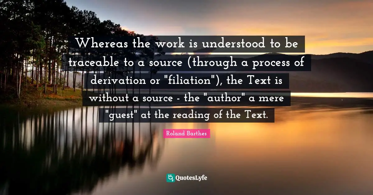 Whereas the work is understood to be traceable to a source (through a process of derivation or "filiation"), the Text is without a source - the "author" a mere "guest" at the reading of the Text.
