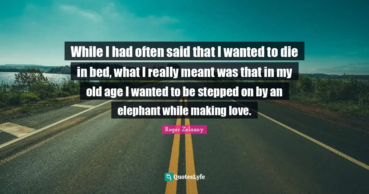 While I had often said that I wanted to die in bed, what I really meant was that in my old age I wanted to be stepped on by an elephant while making love.
