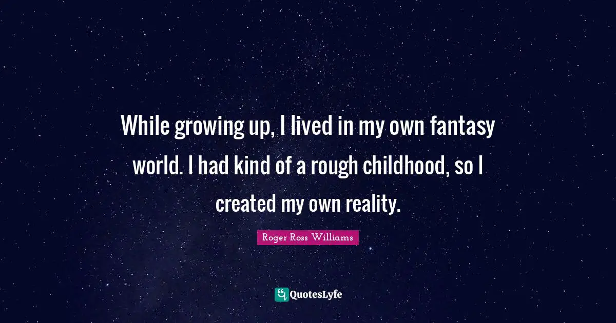 While growing up, I lived in my own fantasy world. I had kind of a rough childhood, so I created my own reality.