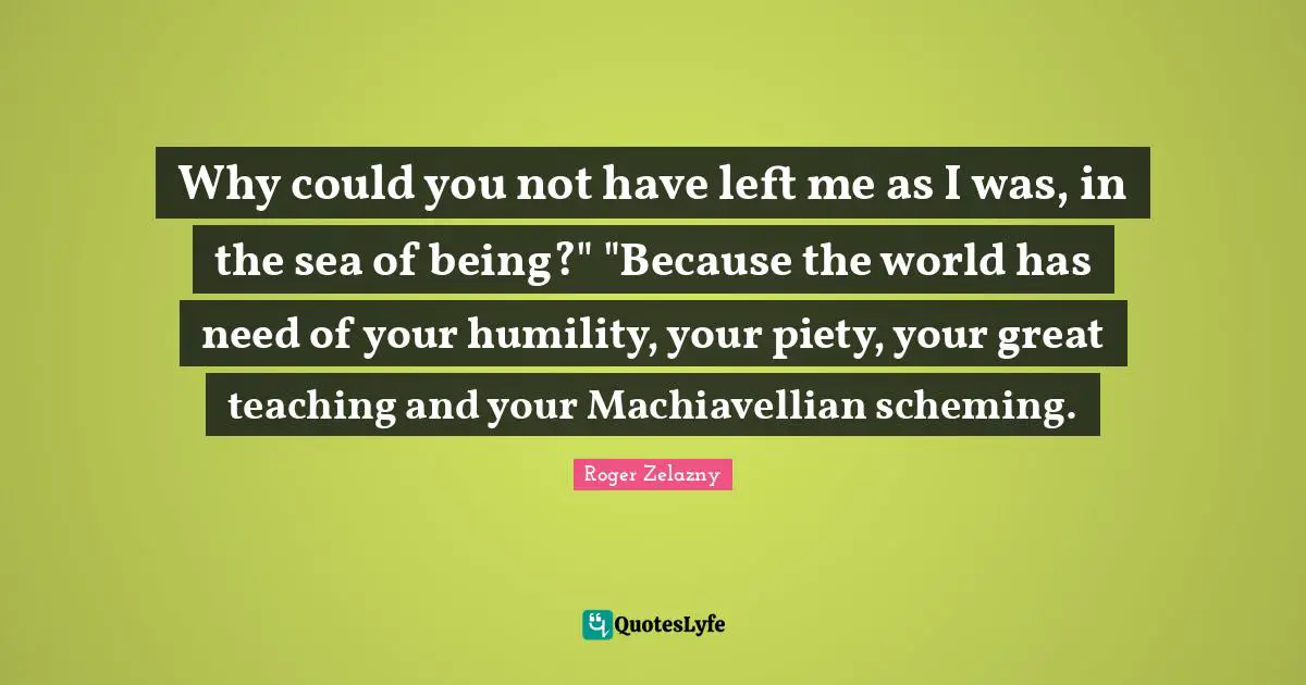 Why could you not have left me as I was, in the sea of being?" "Because the world has need of your humility, your piety, your great teaching and your Machiavellian scheming.