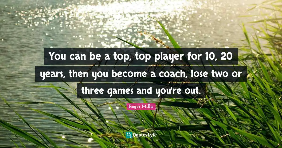 You can be a top, top player for 10, 20 years, then you become a coach, lose two or three games and you're out.