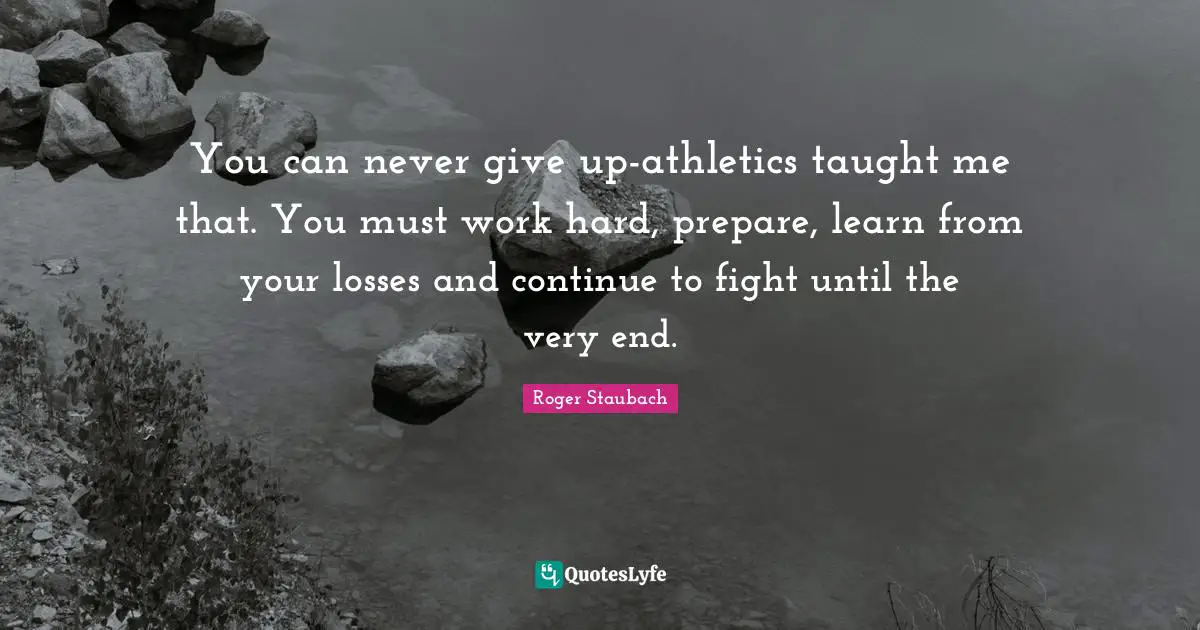 You can never give up-athletics taught me that. You must work hard, prepare, learn from your losses and continue to fight until the very end.