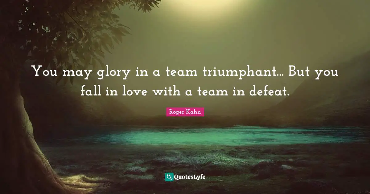 You may glory in a team triumphant... But you fall in love with a team in defeat.