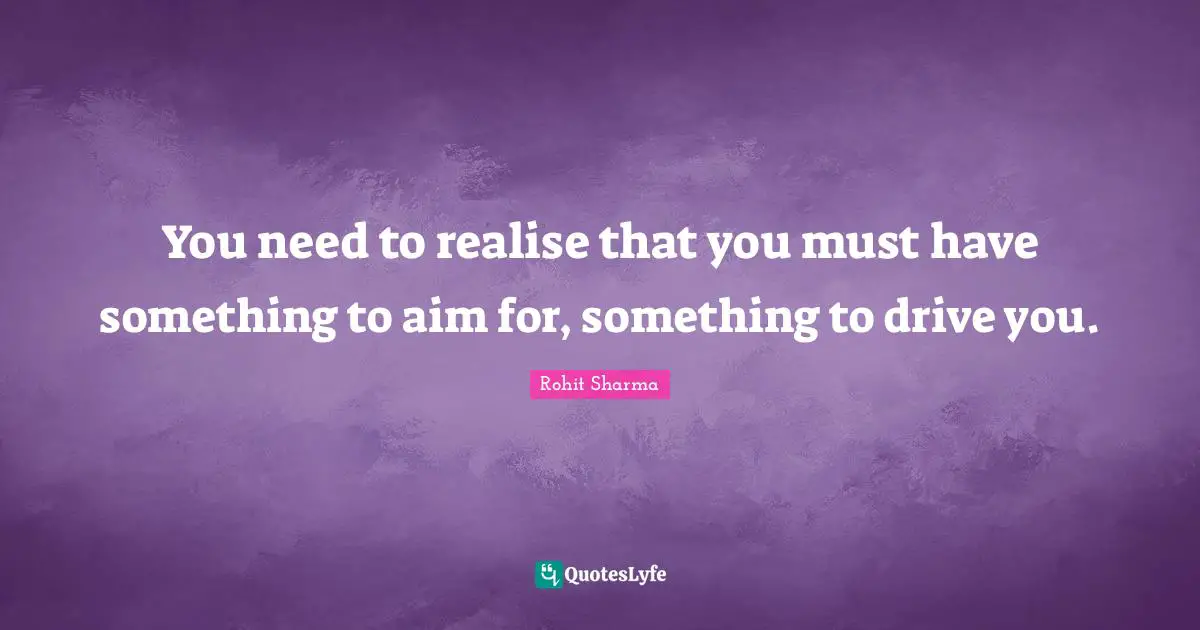 You need to realise that you must have something to aim for, something to drive you.