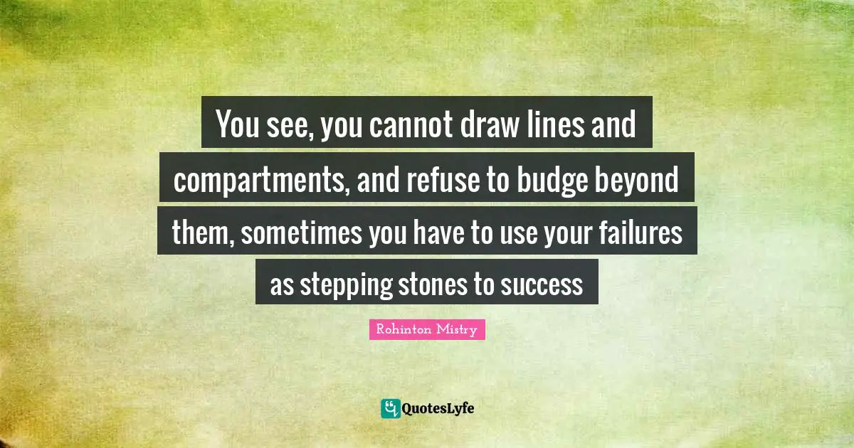 Rohinton Mistry Quotes: "You see, you cannot draw lines and compartments, and refuse to budge beyond them, sometimes you have to use your failures as stepping stones to success"
