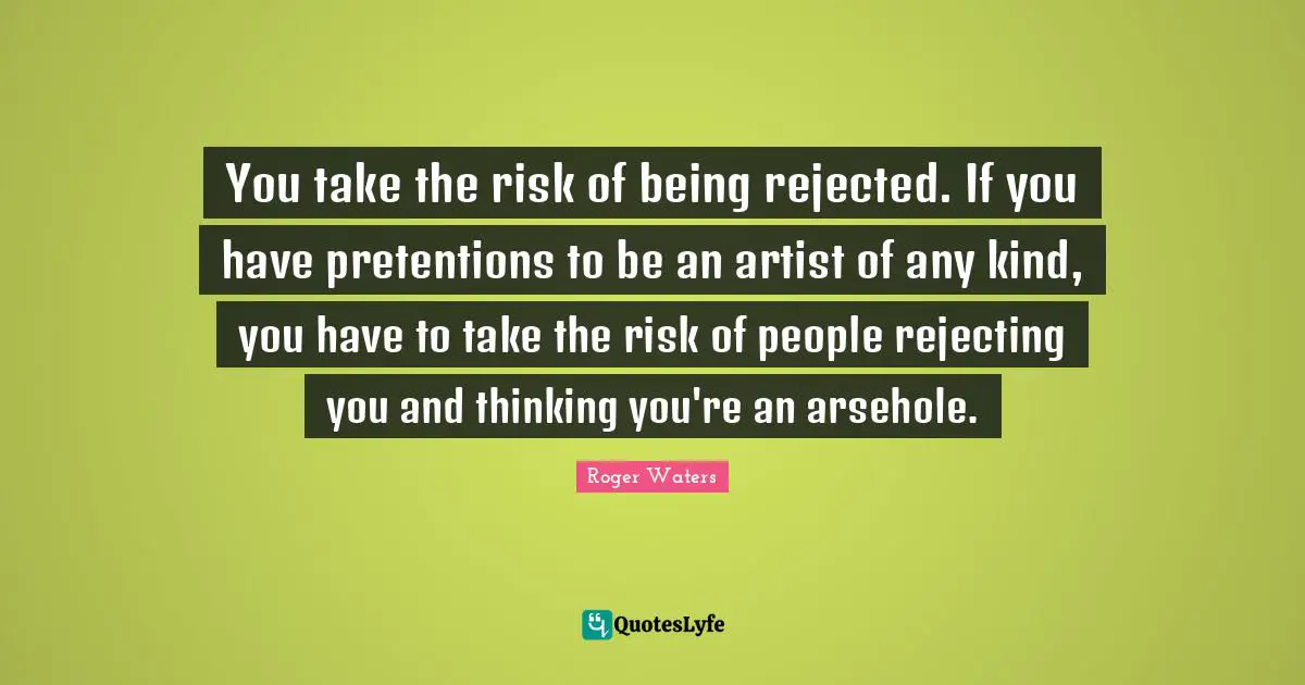 You take the risk of being rejected. If you have pretentions to be an artist of any kind, you have to take the risk of people rejecting you and thinking you're an arsehole.