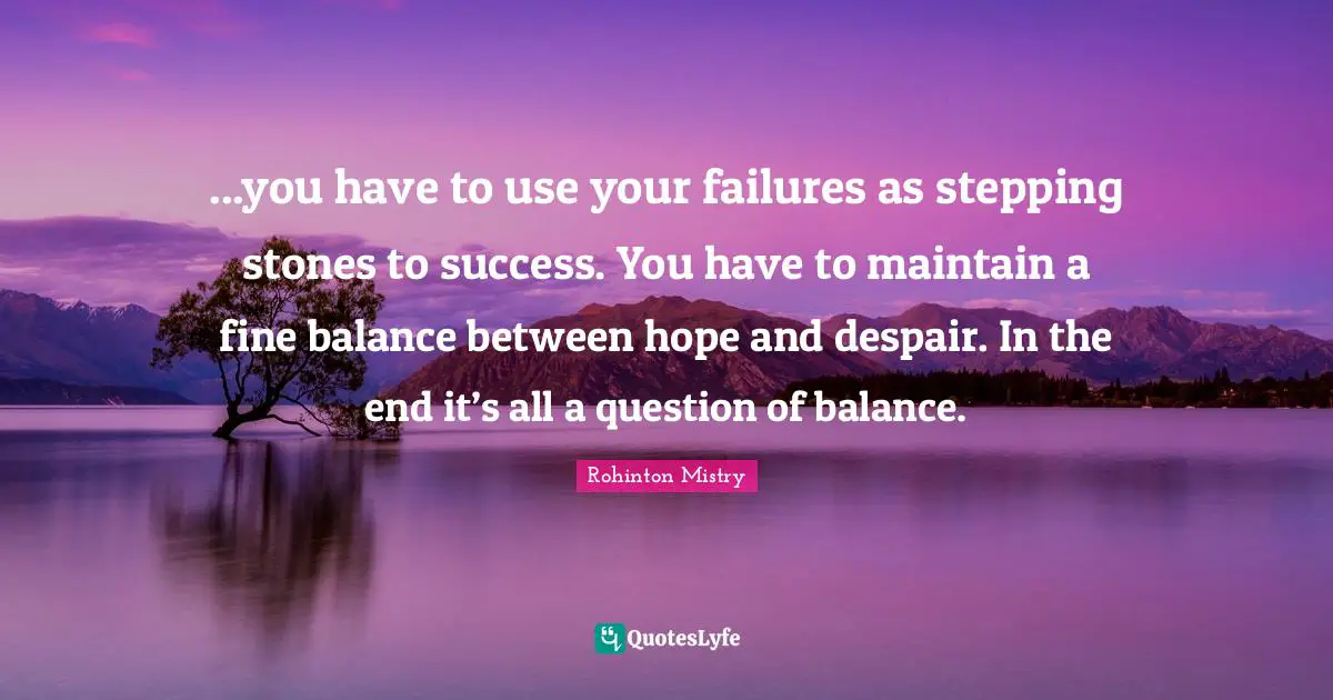 Rohinton Mistry Quotes: "...you have to use your failures as stepping stones to success. You have to maintain a fine balance between hope and despair. In the end it’s all a question of balance."