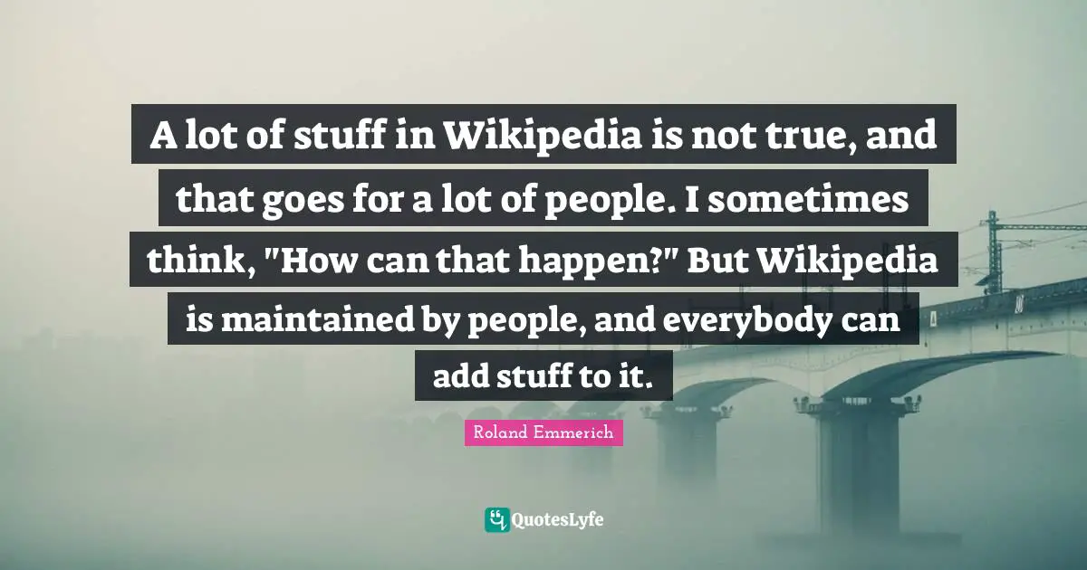 A lot of stuff in Wikipedia is not true, and that goes for a lot of people. I sometimes think, "How can that happen?" But Wikipedia is maintained by people, and everybody can add stuff to it.