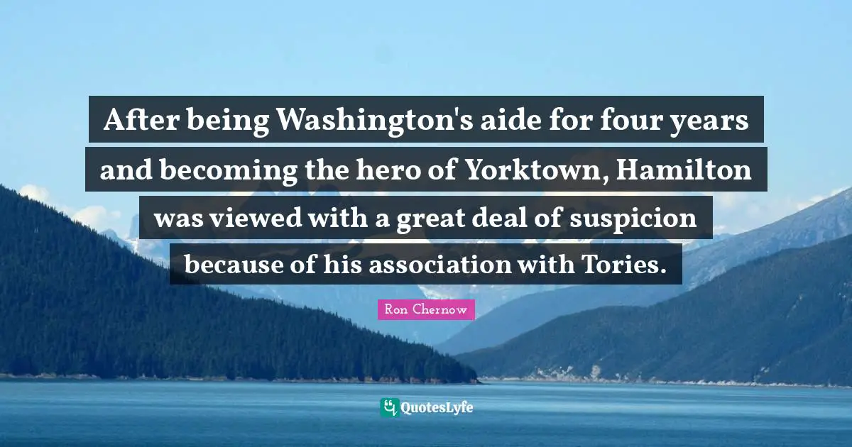 Ron Chernow Quotes: "After being Washington's aide for four years and becoming the hero of Yorktown, Hamilton was viewed with a great deal of suspicion because of his association with Tories."