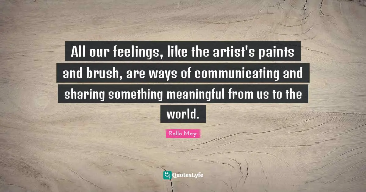 All our feelings, like the artist's paints and brush, are ways of communicating and sharing something meaningful from us to the world.