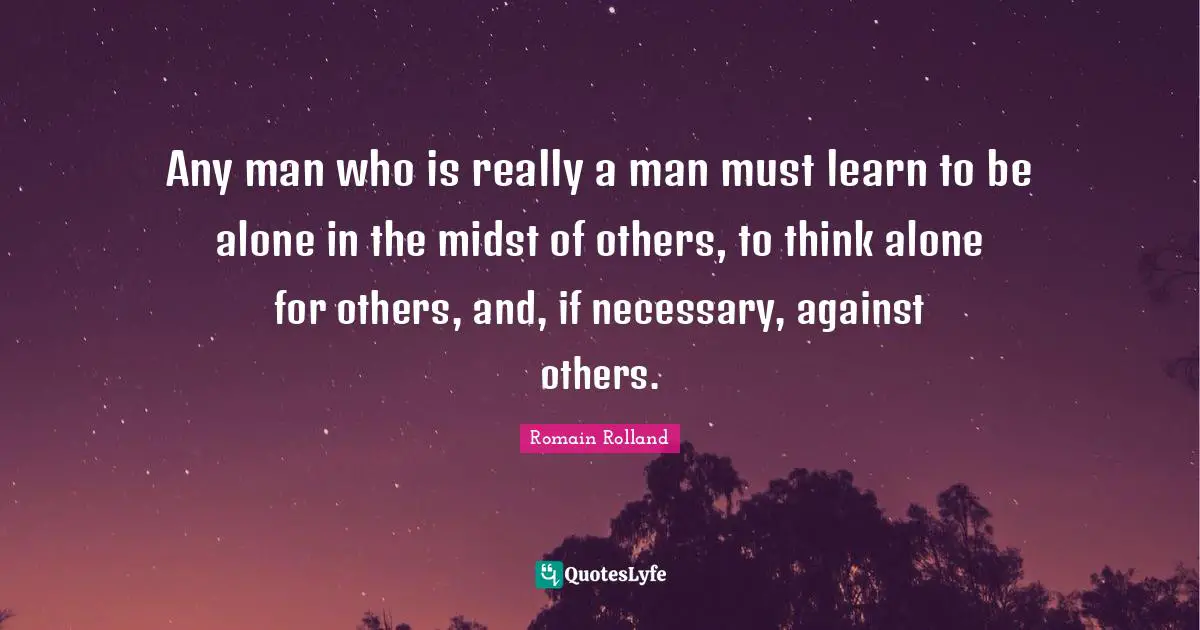 Any man who is really a man must learn to be alone in the midst of others, to think alone for others, and, if necessary, against others.
