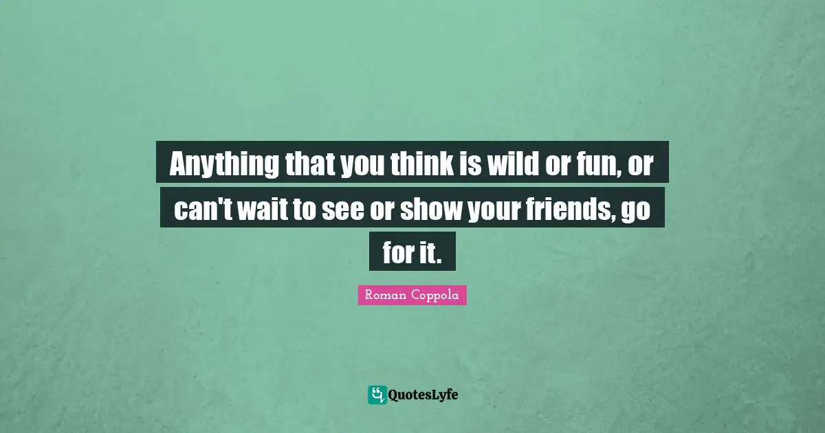 Anything that you think is wild or fun, or can't wait to see or show your friends, go for it.