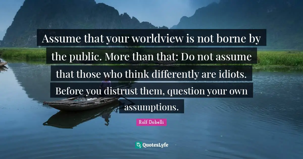 Assume that your worldview is not borne by the public. More than that: Do not assume that those who think differently are idiots. Before you distrust them, question your own assumptions.