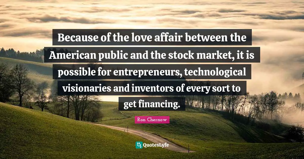 Ron Chernow Quotes: "Because of the love affair between the American public and the stock market, it is possible for entrepreneurs, technological visionaries and inventors of every sort to get financing."