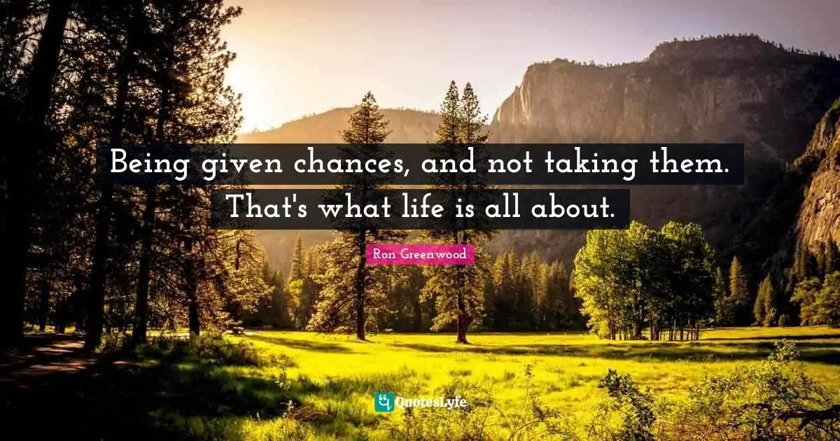 Being given chances, and not taking them. That's what life is all about.