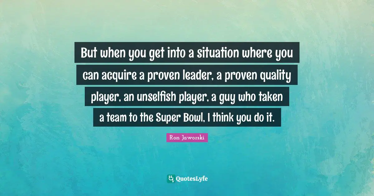 But when you get into a situation where you can acquire a proven leader, a proven quality player, an unselfish player, a guy who taken a team to the Super Bowl, I think you do it.