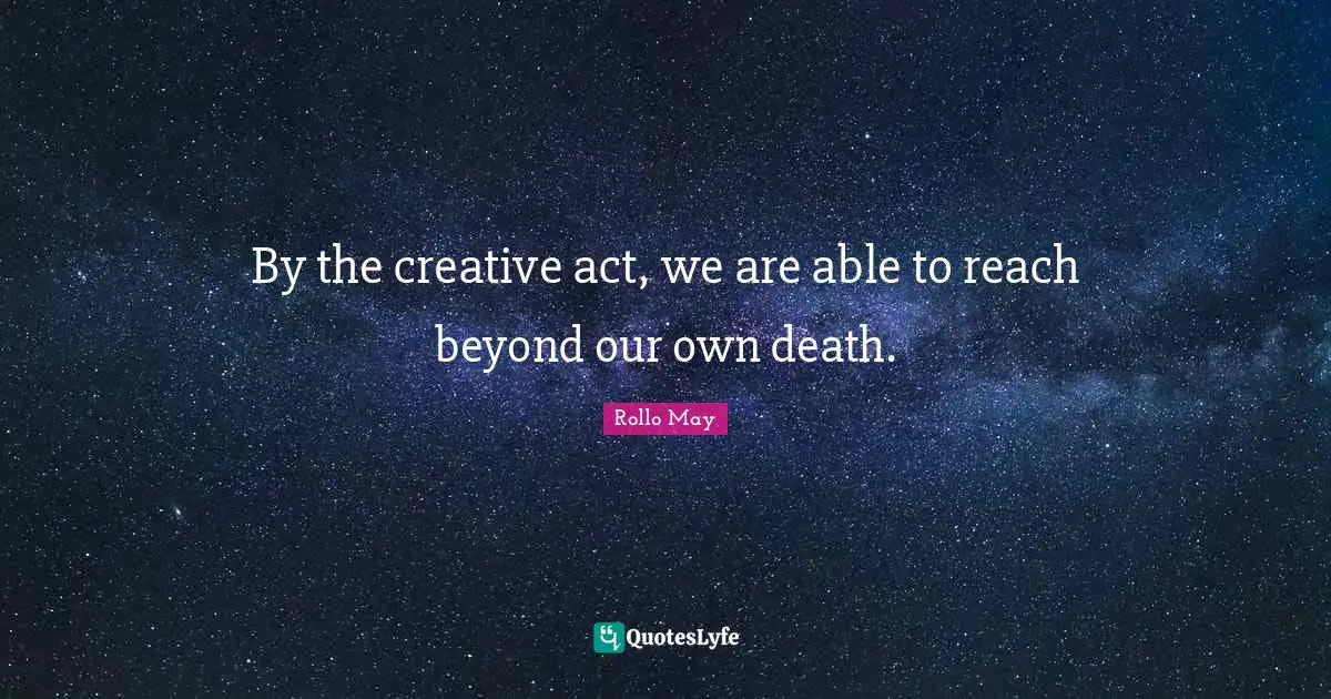 By the creative act, we are able to reach beyond our own death.