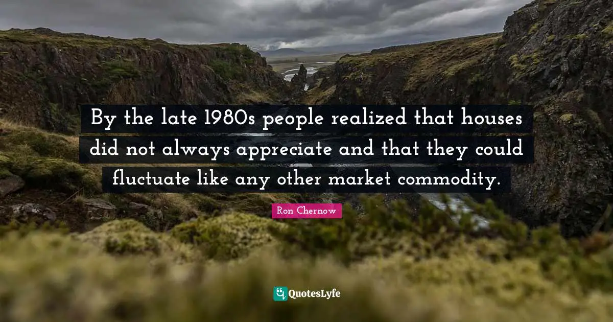 Ron Chernow Quotes: "By the late 1980s people realized that houses did not always appreciate and that they could fluctuate like any other market commodity."