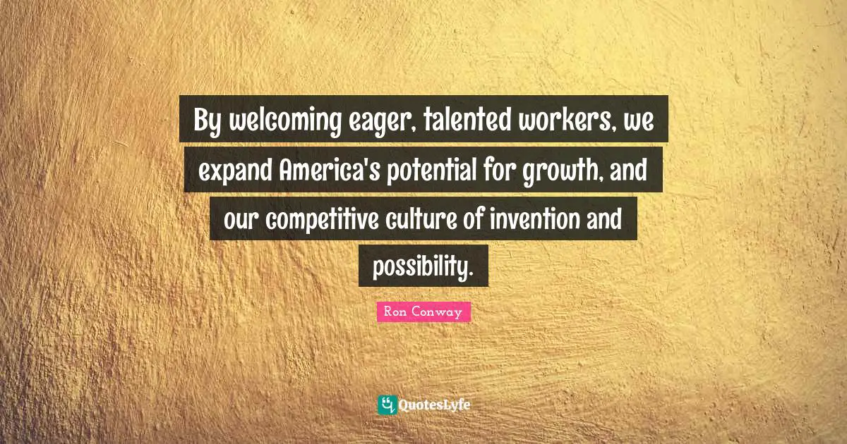 By welcoming eager, talented workers, we expand America's potential for growth, and our competitive culture of invention and possibility.