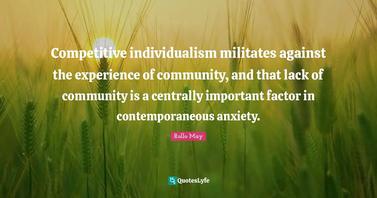 Competitive individualism militates against the experience of community, and that lack of community is a centrally important factor in contemporaneous anxiety.
