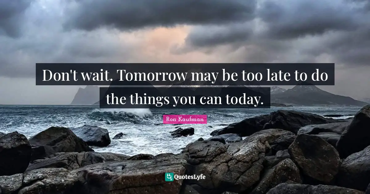Don't wait. Tomorrow may be too late to do the things you can today.