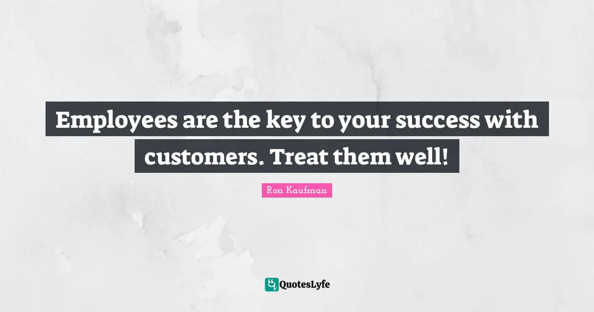 Employees are the key to your success with customers. Treat them well!