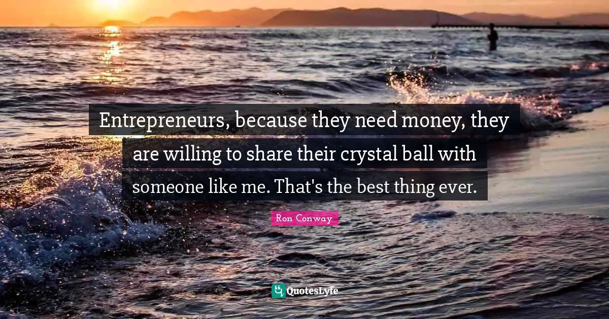 Entrepreneurs, because they need money, they are willing to share their crystal ball with someone like me. That's the best thing ever.