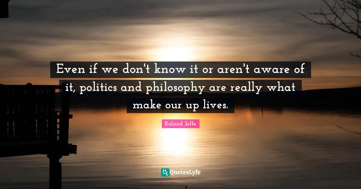 Even if we don't know it or aren't aware of it, politics and philosophy are really what make our up lives.