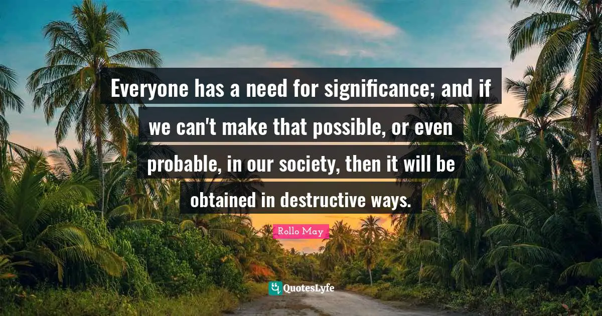 Everyone has a need for significance; and if we can't make that possible, or even probable, in our society, then it will be obtained in destructive ways.