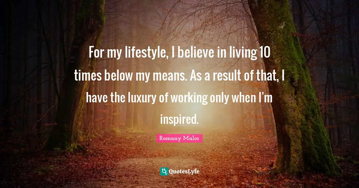 For my lifestyle, I believe in living 10 times below my means. As a result of that, I have the luxury of working only when I'm inspired.