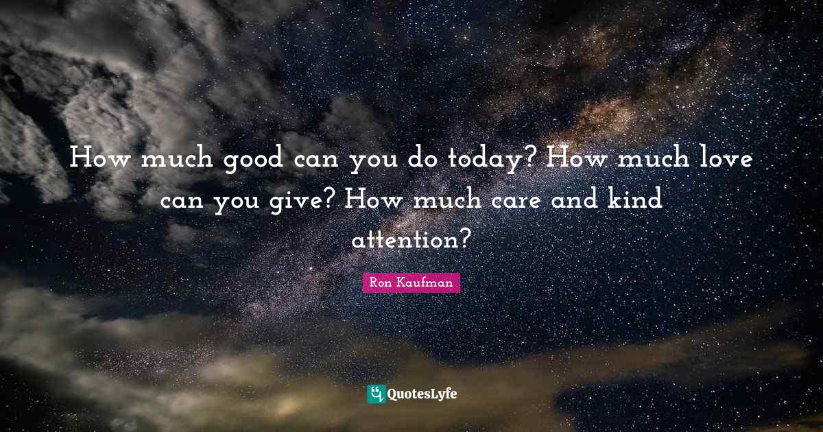 How much good can you do today? How much love can you give? How much c