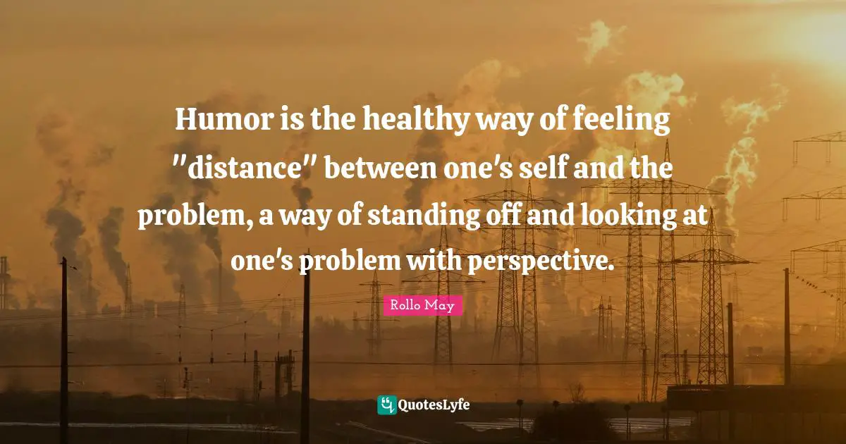 Humor is the healthy way of feeling "distance" between one's self and the problem, a way of standing off and looking at one's problem with perspective.